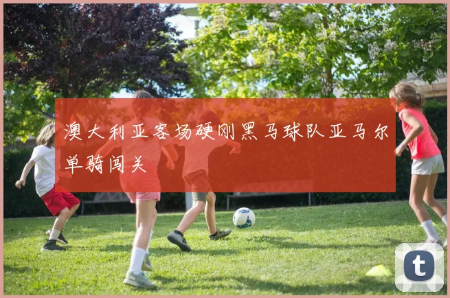 澳大利亚客场硬刚黑马球队亚马尔单骑闯关