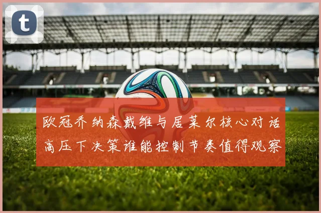 欧冠乔纳森戴维与居莱尔核心对话高压下决策谁能控制节奏值得观察