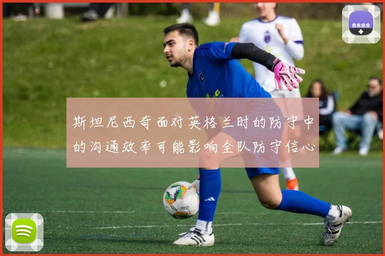 斯坦尼西奇面对英格兰时的防守中的沟通效率可能影响全队防守信心