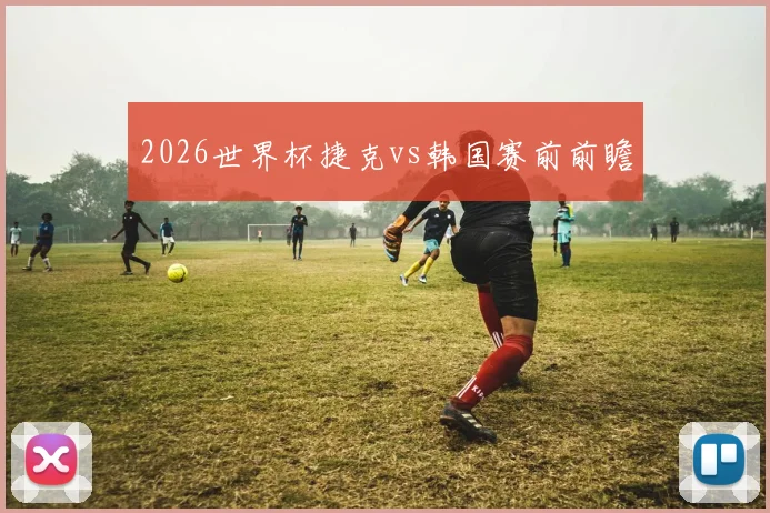 2026世界杯捷克vs韩国赛前前瞻