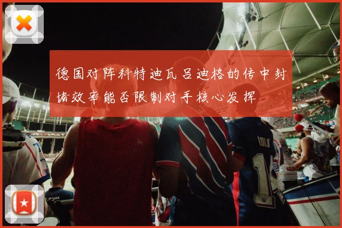 德国对阵科特迪瓦吕迪格的传中封堵效率能否限制对手核心发挥