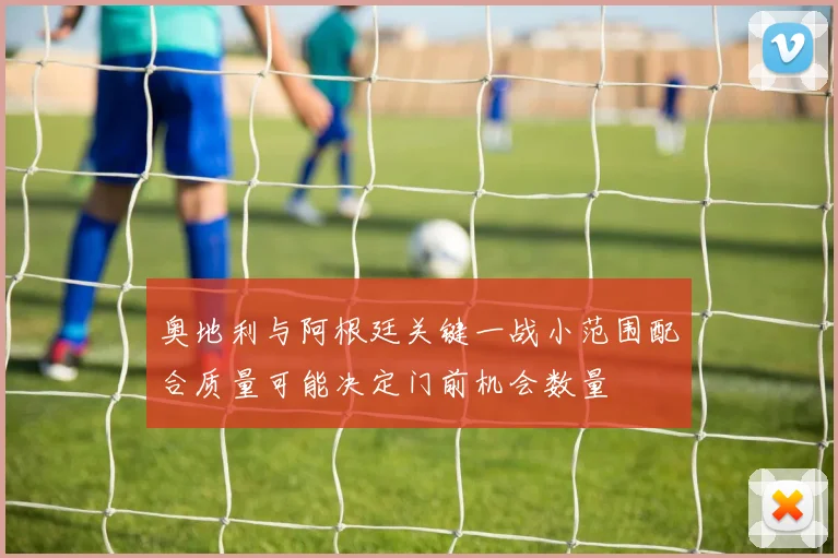 奥地利与阿根廷关键一战小范围配合质量可能决定门前机会数量