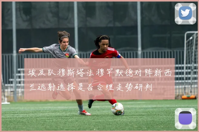埃及队穆斯塔法穆罕默德对阵新西兰远射选择是否合理走势研判