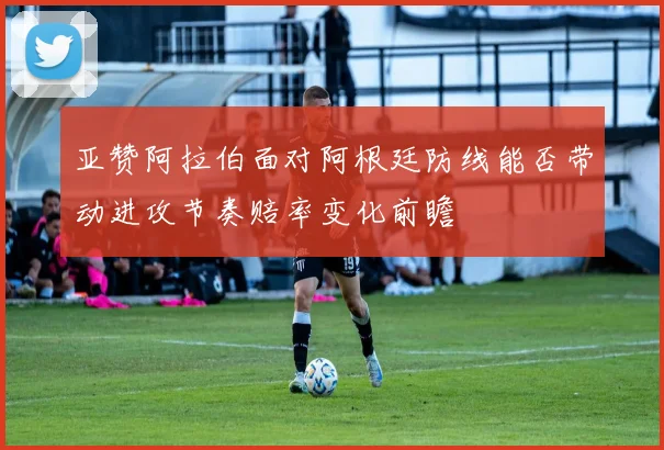 亚赞阿拉伯面对阿根廷防线能否带动进攻节奏赔率变化前瞻