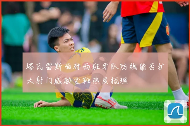 塔瓦雷斯面对西班牙队防线能否扩大射门威胁金靴热度梳理