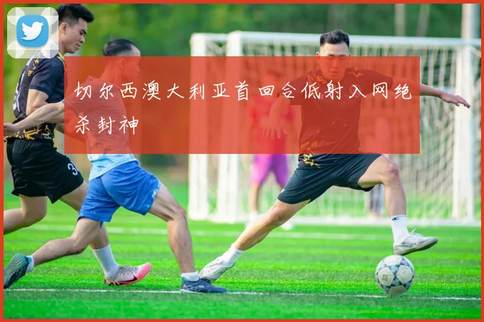 切尔西澳大利亚首回合低射入网绝杀封神