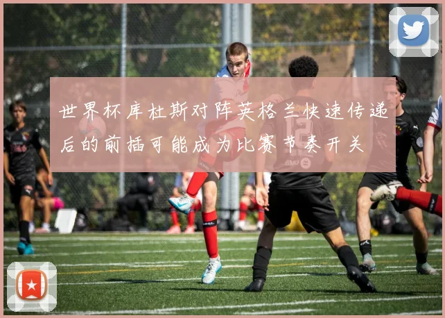 世界杯库杜斯对阵英格兰快速传递后的前插可能成为比赛节奏开关