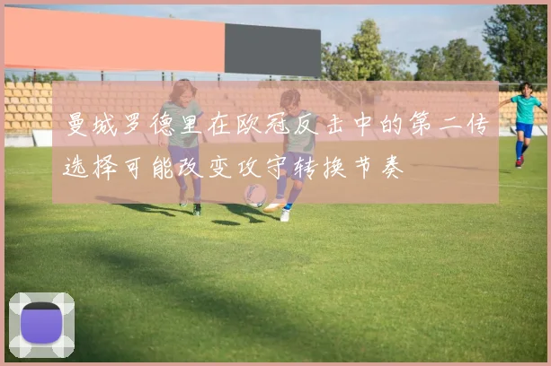 曼城罗德里在欧冠反击中的第二传选择可能改变攻守转换节奏