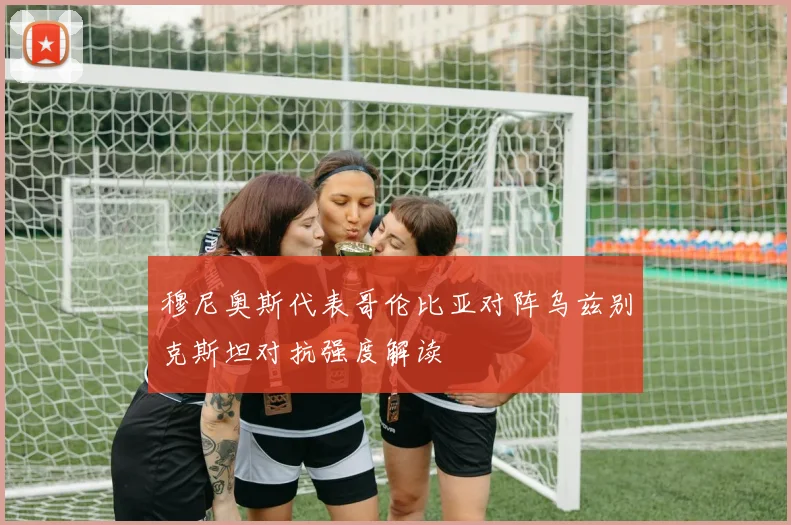 穆尼奥斯代表哥伦比亚对阵乌兹别克斯坦对抗强度解读