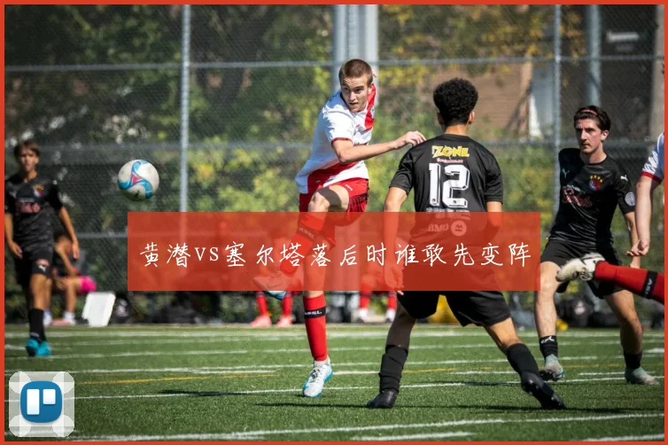 黄潜vs塞尔塔落后时谁敢先变阵