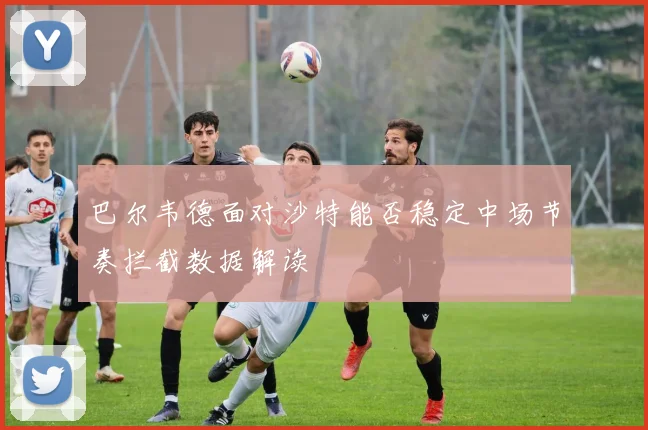 巴尔韦德面对沙特能否稳定中场节奏拦截数据解读