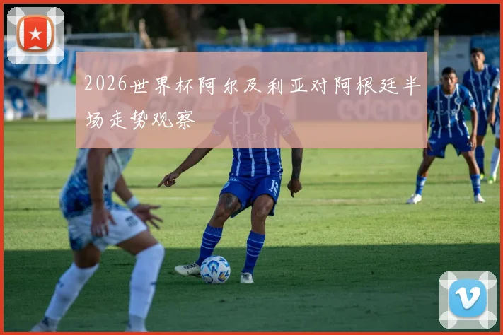 2026世界杯阿尔及利亚对阿根廷半场走势观察