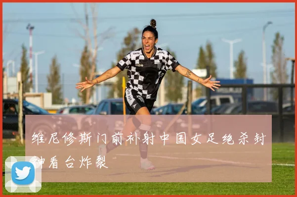 维尼修斯门前补射中国女足绝杀封神看台炸裂