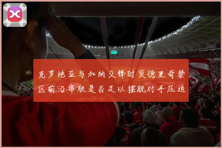 克罗地亚与加纳交锋时莫德里奇禁区前沿串联是否足以摆脱对手压迫