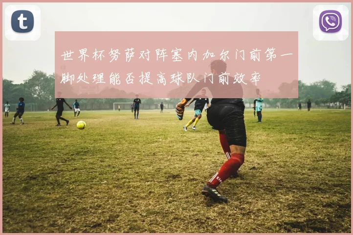世界杯努萨对阵塞内加尔门前第一脚处理能否提高球队门前效率