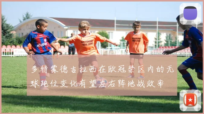多特蒙德吉拉西在欧冠禁区内的无球跑位变化有望左右阵地战效率